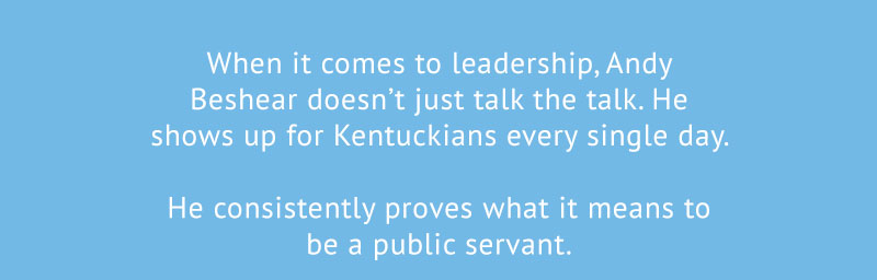 When it comes to leadership, Andy Beshear doesn’t just talk the talk. He shows up for Kentuckians every single day. 

He consistently proves what it means to be a public servant.