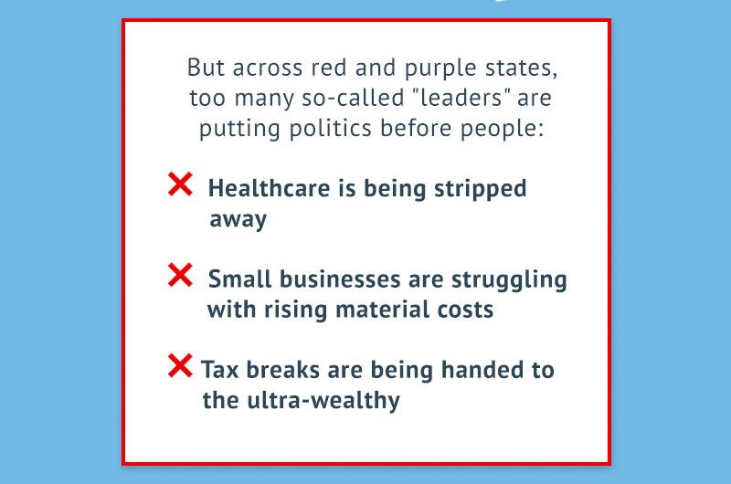 But across red and purple states, too many so-called 'leaders' are putting politics before people:

❌Healthcare is being stripped away 

❌Small businesses are struggling with rising material costs 

❌Tax breaks are being handed to the ultra-wealthy