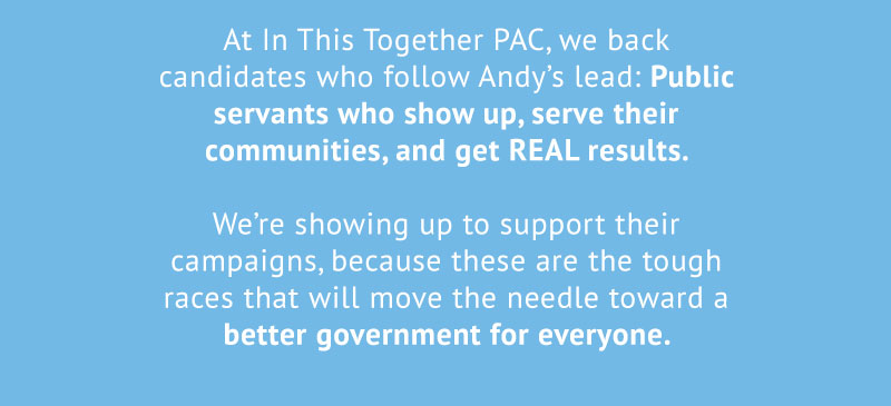 At In This Together PAC, we back candidates who follow Andy’s lead: Public servants who show up, serve their communities, and get REAL results. 

We’re showing up to support their campaigns, because these are the tough races that will move the needle toward a better government for everyone.