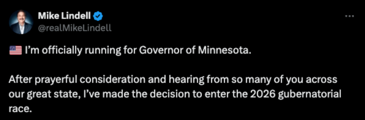 Mike Lindell• I'm officially running for Governor of Minnesota. After prayerful consideration and hearing from so many of you across our great state, I've made the decision to enter the 2026 gubernatorial race.