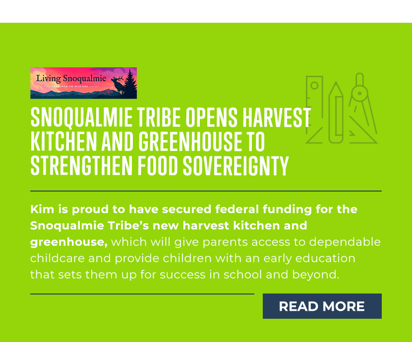 Snoqualmie Tribe Opens Harvest Kitchen and Greenhouse to Strengthen Food Sovereignty

Kim is proud to have secured federal funding for the Snoqualmie Tribe’s new harvest kitchen and greenhouse, which will give parents access to dependable childcare and provide children with an early education that sets them up for success in school and beyond.

[READ MORE]