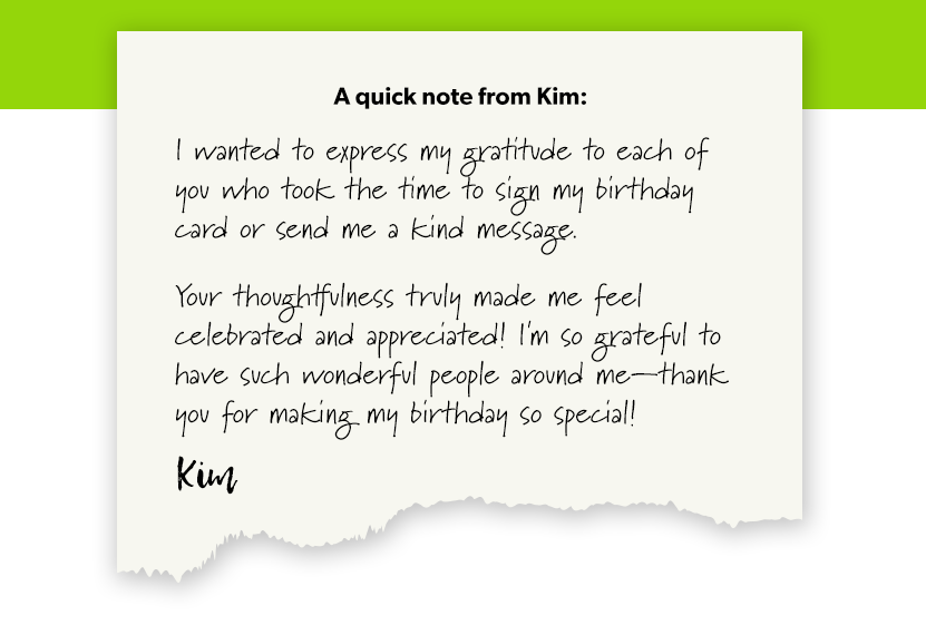 A quick note from Kim:

I wanted to express my gratitude to each of you who took the time to sign my birthday card or send me a kind message.

Your thoughtfulness truly made me feel celebrated and appreciated! I'm so grateful to have such wonderful people around me—thank you for making my birthday so special!

-Kim