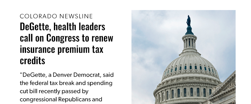Colorado Newsline: DeGette, health leaders call on Congress to renew insurance premium tax credits

DeGette, a Denver Democrat, said the federal tax break and spending cut bill recently passed by congressional Republicans and signed into law by President Donald Trump will lead to an average 28% increase in health insurance premiums for Coloradans. She said it could grow to a 38% increase in Western parts of the state.

[READ MORE]