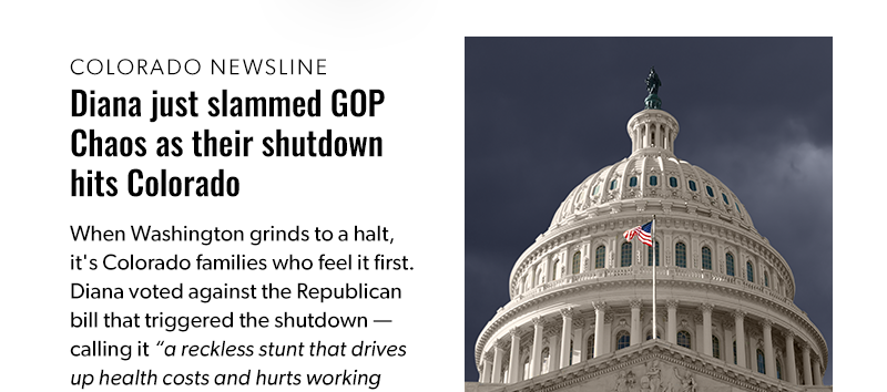 Diana just slammed GOP Chaos as their shutdown hits Colorado

When Washington grinds to a halt, it's Colorado families who feel it first. Diana voted against the Republican bill that triggered the shutdown — calling it “a reckless stunt that drives up health costs and hurts working people.” 
