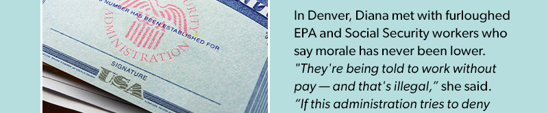 
In Denver, Diana met with furloughed EPA and Social Security workers who say morale has never been lower. 'They're being told to work without pay — and that's illegal,' she said. 'If this administration tries to deny back pay, they'll be sued — and they'll lose.
