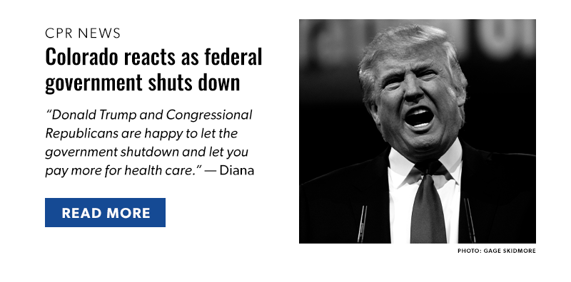 CPR News 

Colorado reacts as federal government shuts down

“Donald Trump and Congressional Republicans are happy to let the government shutdown and let you pay more for health care.” — Diana

[READ MORE]