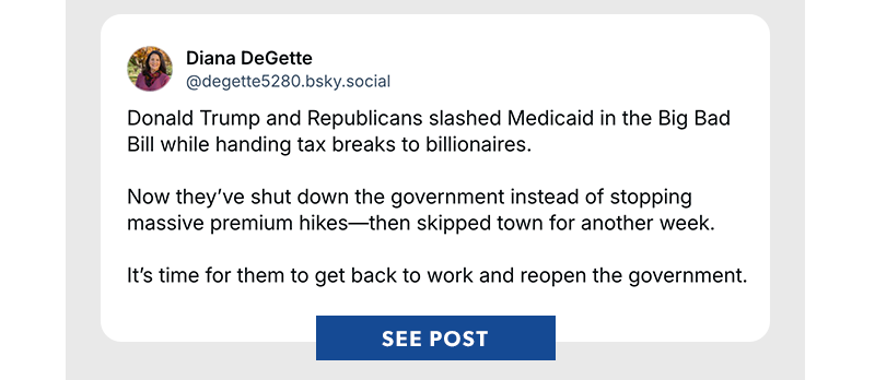Donald Trump and Republicans slashed Medicaid in the Big Bad Bill while handing tax breaks to billionaires.

Now they’ve shut down the government instead of stopping massive premium hikes—then skipped town for another week. 

It’s time for them to get back to work and reopen the government.