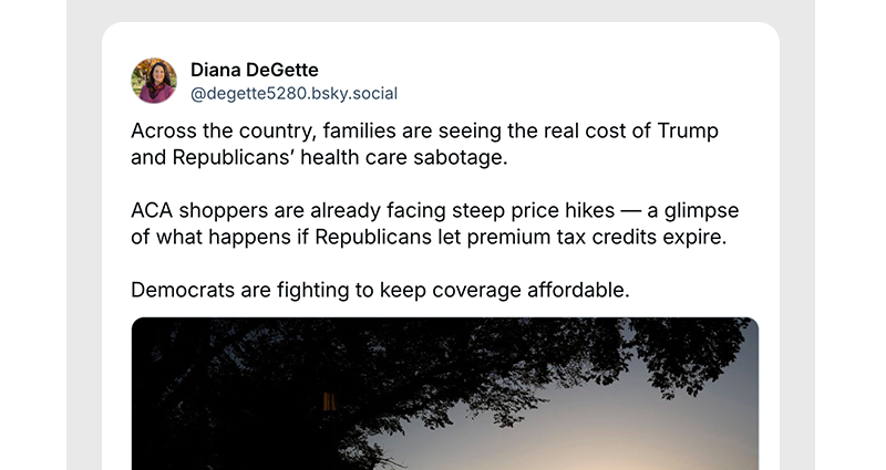 
Across the country, families are seeing the real cost of Trump and Republicans’ health care sabotage.

ACA shoppers are already facing steep price hikes — a glimpse of what happens if Republicans let premium tax credits expire.

Democrats are fighting to keep coverage affordable.