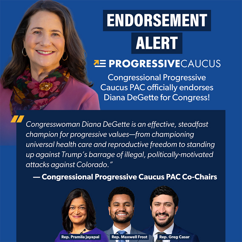 ALT ENDORSEMENT ALERT PROGRESSIVE CAUCUS
'Congressional Progressive Caucus PAC officially endorses Diana DeGette for Congress!
Congresswoman Diana DeGette is an effective, steadfast champion for progressive values-from championing universal health care and reproductive freedom to standing up against Trump's barrage of illegal, politically-motivated attacks against Colorado.'
- Congressional Progressive Caucus PAC Co-Chairs
Rep. Pramila Jayapal
Rep. Maxwell Frost
Rep. Greg Casar