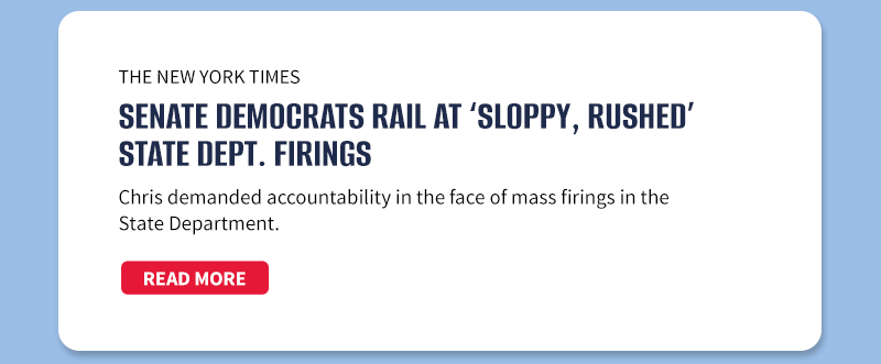 The New York Times

Senate Democrats Rail at ‘Sloppy, Rushed’ State Dept. Firings

Chris demanded accountability in the face of mass firings in the State Department.

[READ MORE]

