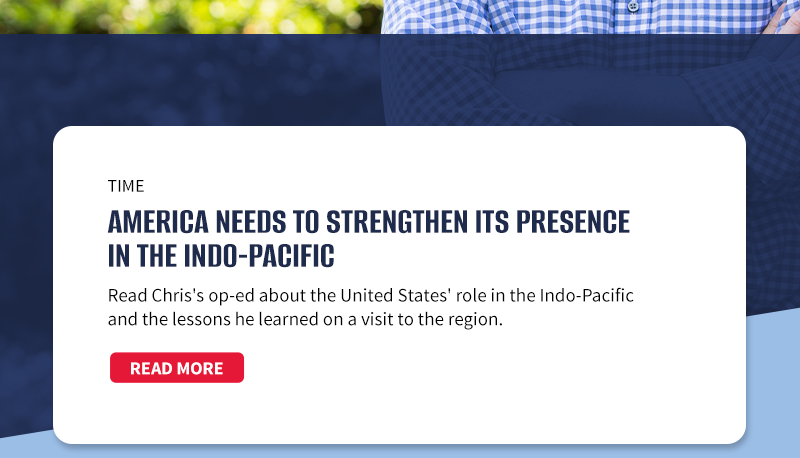 Time

America Needs to Strengthen Its Presence in the Indo-Pacific

Read Chris's op-ed about the United States' role in the Indo-Pacific and the lessons he learned on a visit to the region.

[READ MORE]


