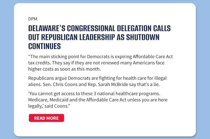 DPM 

Delaware's Congressional Delegation calls out Republican leadership as shutdown continues

The main sticking point for Democrats is expiring Affordable Care Act tax credits. They say if they are not renewed many Americans face higher costs as soon as this month.

Republicans argue Democrats are fighting for health care for illegal aliens. Sen. Chris Coons and Rep. Sarah McBride say that's a lie.

'You cannot get access to these 3 national health care programs. Medicare, Medicaid and the Affordable Care Act unless you are here legally,' said Coons. 

[READ MORE]
