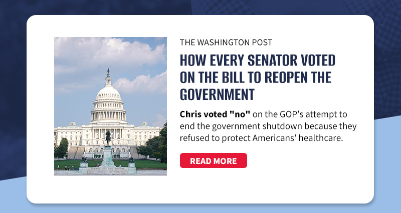 The Washington Post

How every senator voted on the bill to reopen the government

Chris voted no on the GOP's attempt to end the government shutdown because they refused to protect Americans' healthcare.

[READ MORE]

