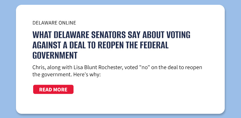 Delaware Online

What Delaware senators say about voting against a deal to reopen the federal government
Chris, along with Lisa Blunt Rochester, voted no on the deal to reopen the government. Here's why:

[READ MORE]


