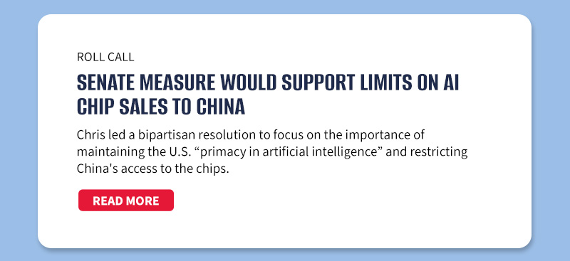 Roll Call

Senate measure would support limits on AI chip sales to China

Chris led a bipartisan resolution to focus on the importance of maintaining the U.S. “primacy in artificial intelligence” and restricting China's access to the chips.

[READ MORE]
