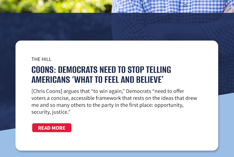 The Hill

Coons: Democrats need to stop telling Americans ‘what to feel and believe’
[Chris Coons] argues that “to win again,” Democrats “need to offer voters a concise, accessible framework that rests on the ideas that drew me and so many others to the party in the first place: opportunity, security, justice.”
[READ MORE]

