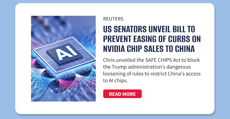 Reuters
US senators unveil bill to prevent easing of curbs on Nvidia chip sales to China
Chris unveiled the SAFE CHIPS Act to block the Trump administration's dangerous loosening of rules to restrict China's access to AI chips.
[READ MORE]
