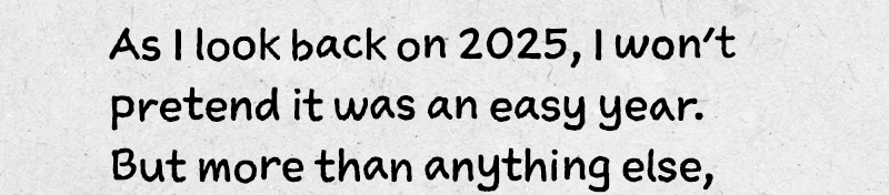 . As I look back on 2025, I won’t pretend it was an easy year. But more than anything else, 
