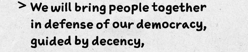 We will bring people together in defense of our democracy, guided by decency, compassion, and respect.
