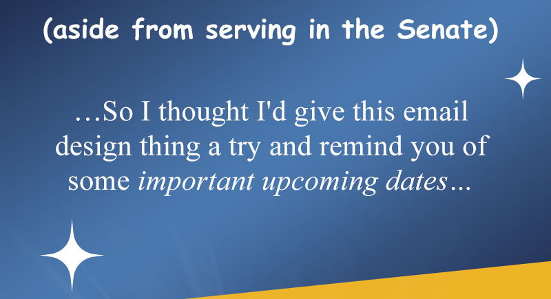(aside from serving in the Senate)so I thought I'd give this email design thing a try and remind you of some important upcoming dates