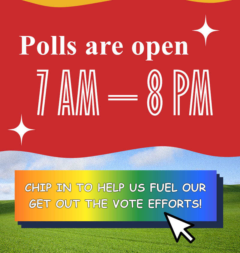 Polls are open 7 AM – 8 PM

CHIP IN TO HELP US FUEL OUR GET OUT THE VOTE EFFORTS! >>
