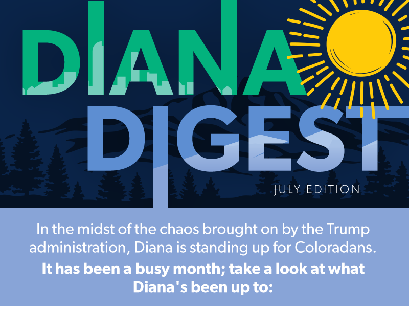Diana Digest
July
In the midst of the chaos brought on by the Trump administration, Diana is standing up for Coloradans. It has been a busy month; take a look at what Diana's been up to →