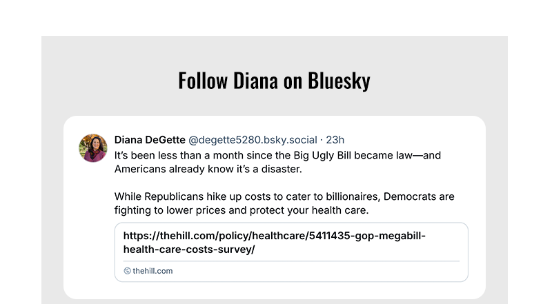 Follow Diana on Blusky
	

	It’s been less than a month since the Big Ugly Bill became law—and Americans already know it’s a disaster.

	While Republicans hike up costs to cater to billionaires, Democrats are fighting to lower prices and protect your health care.
	
