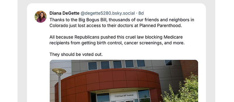 Thanks to the Big Bogus Bill, thousands of our friends and neighbors in Colorado just lost access to their doctors at Planned Parenthood.

All because Republicans pushed this cruel law blocking Medicare recipients from getting birth control, cancer screenings, and more.

They should be voted out.

