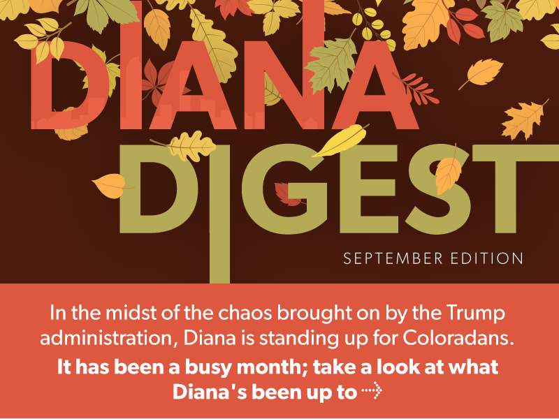 Diana Digest
September
In the midst of the chaos brought on by the Trump administration, Diana is standing up for Coloradans. 

It has been a busy month; take a look at what Diana's been up to → 


