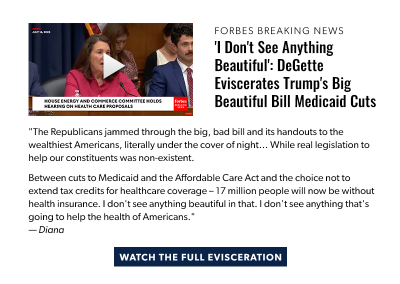 Forbes Breaking News

'I Don't See Anything Beautiful': DeGette Eviscerates Trump's Big Beautiful Bill Medicaid Cuts

The Republicans jammed through the big, bad bill and its handouts to the wealthiest Americans, literally under the cover of night… While real legislation to help our constituents was non-existent. 

Between cuts to Medicaid and the Affordable Care Act and the choice not to extend tax credits for healthcare coverage – 17 million people will now be without health insurance. I don't see anything beautiful in that. I don't see anything that's going to help the health of Americans. — Diana

[WATCH THE FULL EVISCERATION]
