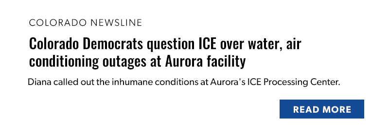 Colorado Newsline

Colorado Democrats question ICE over water, air conditioning outages at Aurora facility

Diana called out the inhumane conditions at Aurora's ICE Processing Center.

[READ MORE]
