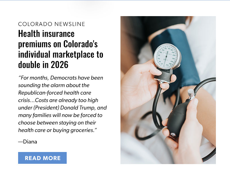 Colorado Newsline

Health insurance premiums on Colorado's individual marketplace to double in 2026

For months, Democrats have been sounding the alarm about the Republican-forced health care crisis…Costs are already too high under (President) Donald Trump, and many families will now be forced to choose between staying on their health care or buying groceries.

—Diana 

[READ MORE]