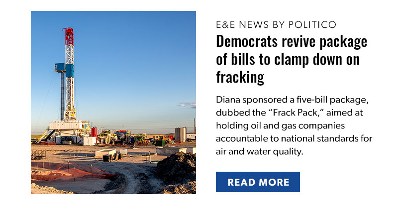 E&E News by Politico

Democrats revive package of bills to clamp down on fracking

Diana sponsored a five-bill package, dubbed the “Frack Pack,” aimed at holding oil and gas companies accountable to national standards for air and water quality. 

[READ MORE]