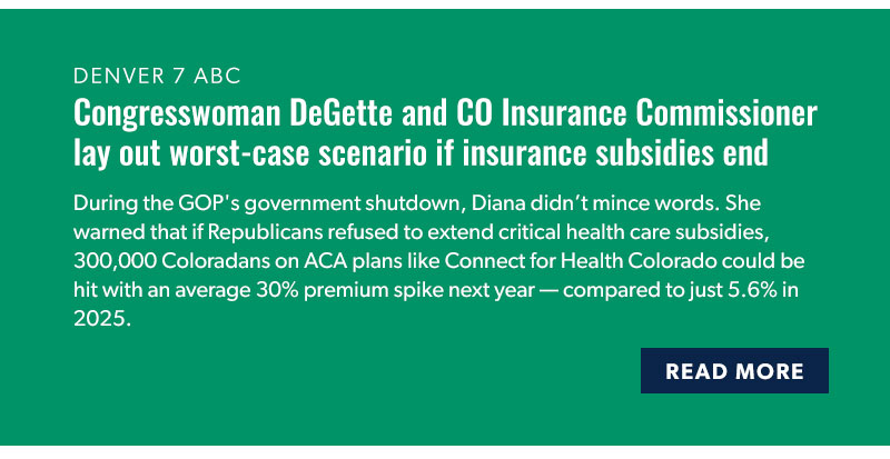 Denver 7 ABC

Congresswoman DeGette and CO Insurance Commissioner lay out worst-case scenario if insurance subsidies end

During the GOP's government shutdown, Diana didn’t mince words. She warned that if Republicans refused to extend critical health care subsidies, 300,000 Coloradans on ACA plans like Connect for Health Colorado could be hit with an average 30% premium spike next year — compared to just 5.6% in 2025.

[READ MORE]