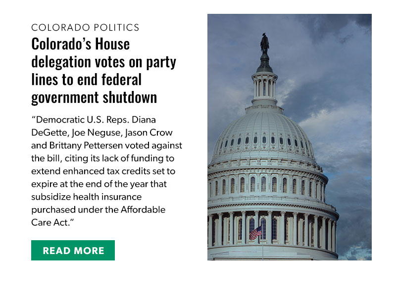 
Colorado Politics

Colorado’s House delegation votes on party lines to end federal government shutdown

Democratic U.S. Reps. Diana DeGette, Joe Neguse, Jason Crow and Brittany Pettersen voted against the bill, citing its lack of funding to extend enhanced tax credits set to expire at the end of the year that subsidize health insurance purchased under the Affordable Care Act.

[READ MORE]