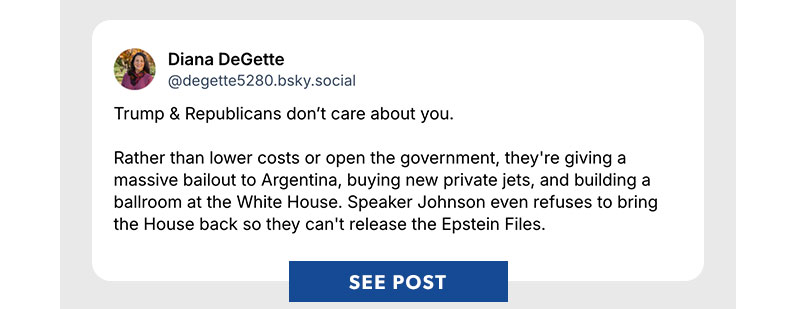 Trump & Republicans don’t care about you.

Rather than lower costs or open the government, they're giving a massive bailout to Argentina, buying new private jets, and building a ballroom at the White House. Speaker Johnson even refuses to bring the House back so they can't release the Epstein Files. SEE POST >>