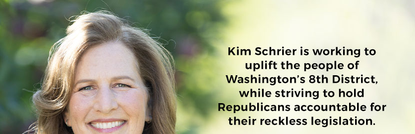 Kim Schrier is working to uplift the people of Washington’s 8th District, while striving to hold Republicans accountable for their reckless legislation. 