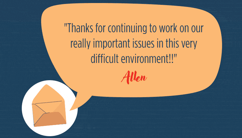 "Thanks for continuing to work on our really important issues in this very difficult environment!!-Allen"Democrats MUST win back control of the House and the Senate during the 2026 midterm election."-Wendy“Big picture: Minimize the harm Trump can do to our country in the next 3+ years and make sure we can have fair elections in 2028.”-Charles"These are all important. I know you’re fighting for the things we care about. It seems every day we shun the things our country stands for. Keep fighting for us."-Alice & Fred"Thanks for all you do! God Bless and be safe!-"Pamela"You have a difficult job, please take care of yourself. We need you to fight the good fight."- Jacqueline