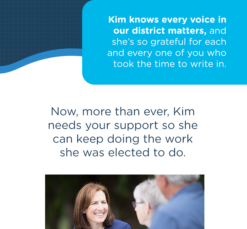 Kim knows every voice in our district matters, and she’s so grateful for each and every one of you who took the time to write in.Now, more than ever, Kim needs your support so she can keep doing the work she was elected to do.