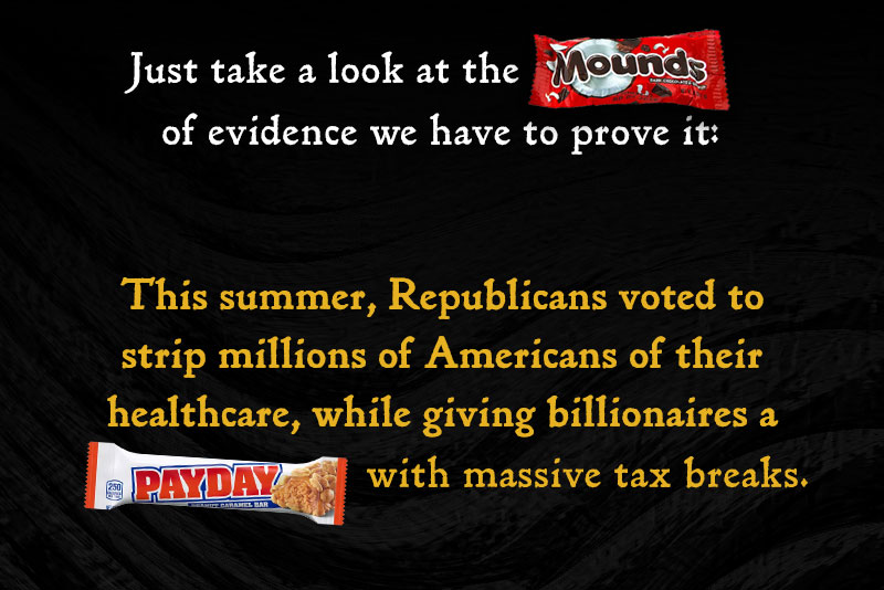 Just take a look at the [MOUNDS] of evidence we have to prove it: This summer, Republicans voted to strip millions of Americans of their healthcare, while giving billionaires a [PAYDAY] with massive tax breaks.