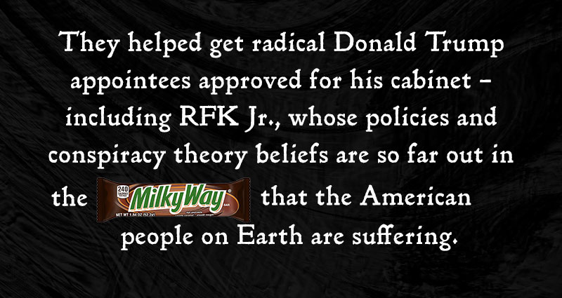 They helped get radical Donald Trump appointees approved for his cabinet – including RFK Jr., whose policies and conspiracy theory beliefs are so far out in the [MILKY WAY] that the American people on Earth are suffering. 