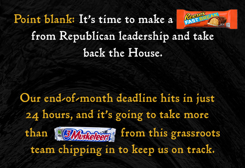 Point blank: It’s time to make a [FAST BREAK] from Republican leadership and take back the House. Our end-of-month deadline hits in just 24 hours, and it’s going to take more than [3 MUSKETEERS] from this grassroots team chipping in to keep us on track.