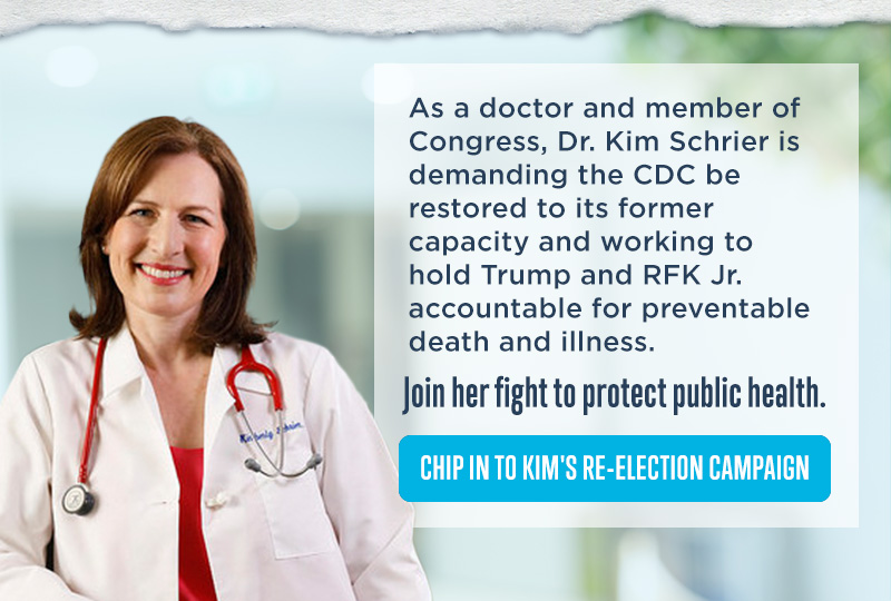 As a doctor and member of Congress, Dr. Kim Schrier is demanding the CDC be restored to its former capacity and working to hold Trump and RFK Jr. accountable for every death and illness.