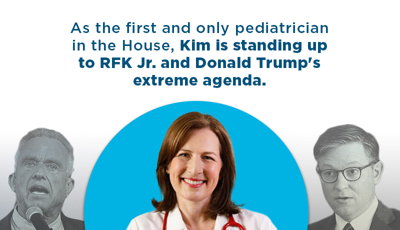 As the first and only pediatrician in the House, Kim is standing up to RFK Jr. and Donald Trump’s extreme agenda.