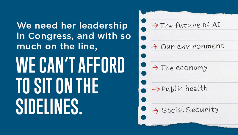 We need her leadership in Congress, and with so much on the line,

WE CAN’T AFFORD TO SIT ON THE SIDELINES.

→ The future of AI
→ Our environment
→ The economy
→ Public health
→ Social Security