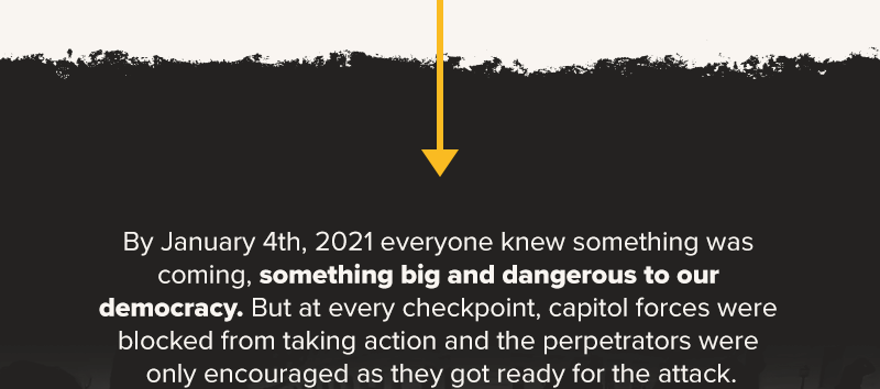 By January 4th, 2021 everyone knew something was coming, something big and dangerous to our democracy. But at every checkpoint, capitol forces were blocked from taking action and the perpetrators were only encouraged as they got ready for the attack.
