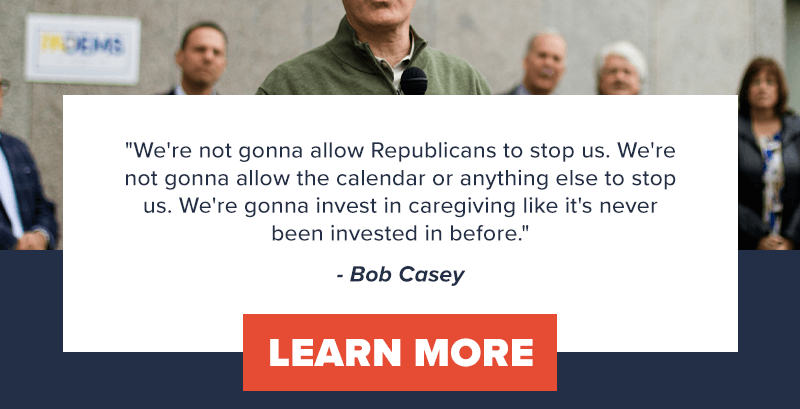 We're not gonna allow Republicans to stop us. We're not gonna allow the calendar or anything else to stop us. We're gonna invest in caregiving like it's never been invested in before.' - Bob Casey. Learn more >>