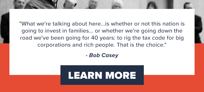 'What we're talking about here...is whether or not this nation is going to invest in families... or whether we're going down the road we've been going for 40 years: to rig the tax code for big corporations and rich people. That is the choice.' - Bob Casey. Learn more >>