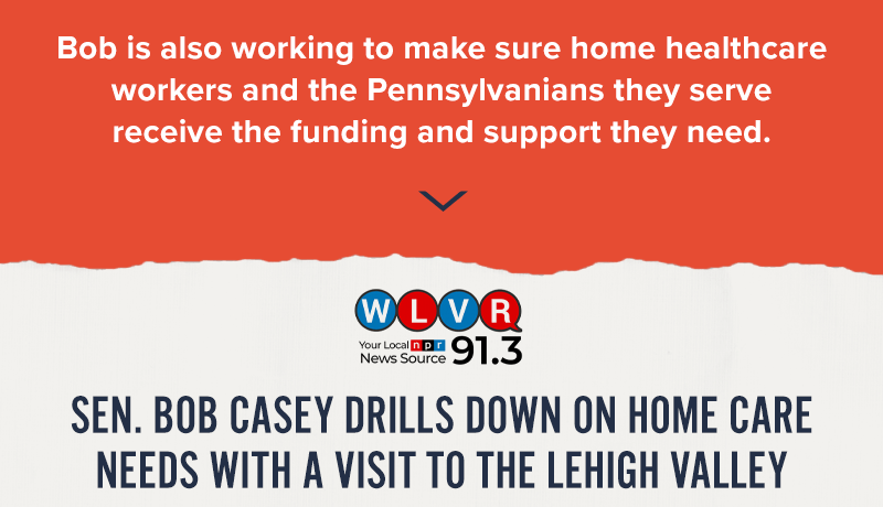 Bob is also working to make sure home healthcare workers and the Pennsylvanians they serve receive the funding and support they need. WLVR 91.3: Sen. Bob Casey drills down on home care needs with a visit to the Lehigh Valley