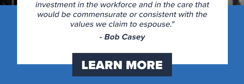 investment in the workforce and in the care that would be commensurate or consistent with the values we claim to espouse.' - Bob Casey. Learn more >>
